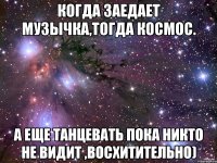 когда заедает музычка,тогда космос. а еще танцевать пока никто не видит ,восхитительно)