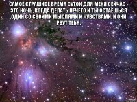 самое страшное время суток для меня сейчас - это ночь, когда делать нечего и ты остаешься один со своими мыслями и чувствами. и они рвут тебя. 