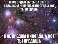 я всё отдам за тебя, а вот ты отдашь? я не предам никогда, а вот ты предашь я не предам никогда, а вот ты предашь