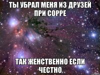 ты убрал меня из друзей при сорре так женственно если честно