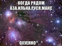 когда рядом аза.илька.руся.макс охуенно^_^