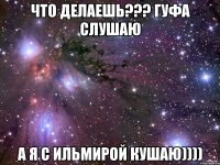 что делаешь??? гуфа слушаю а я с ильмирой кушаю))))