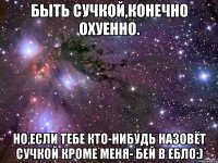 быть сучкой,конечно охуенно. но,если тебе кто-нибудь назовёт сучкой кроме меня- бей в ебло:)