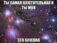 ты самая охуетительная и ты моя это охуенно