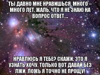 ты давно мне нравишься. много – много лет. жаль, что я не знаю на вопрос ответ…. нравлюсь я тебе? скажи. это я узнать хочу. только вот давай без лжи. ложь я точно не прощу!