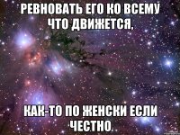 ревновать его ко всему что движется, как-то по женски если честно