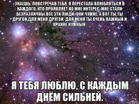 знаешь, повстречав тебя, я перестала влюбляться в каждого, кто проявляет ко мне интерес. мне стали безразличны все эти люди, они чужие. а вот ты.ты другой,для меня другой. для меня ты очень важный и крайне нужный. я тебя люблю, с каждым днём сильней.