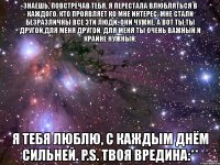 знаешь, повстречав тебя, я перестала влюбляться в каждого, кто проявляет ко мне интерес. мне стали безразличны все эти люди, они чужие. а вот ты.ты другой,для меня другой. для меня ты очень важный и крайне нужный. я тебя люблю, с каждым днём сильней. p.s. твоя вредина:**