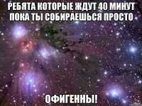 ребята которые ждут 40 минут пока ты собираешься просто офигенны!