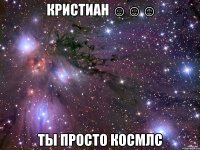 кристиан ☺☺☺ ты просто космлс
