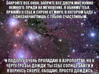 закройте все окна, заприте все двери мне нужно немного. приди на мгновение, я обниму тебя, прижму к себе и скрою от мира, в котором буду однозначно лишь с тобою счастливым и подолгу очень пропадаю в аэропортах, но к чёрту грозы, дожди, ты себе солнце зажги и я вернусь скорее, обещаю, просто дождись