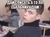 дай списать а то по ебальнику дам 