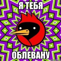 я тебя облевану
