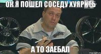 ок я пошел соседу хуярить а то заебал