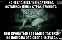 исчезла веселья картинка, остались лишь страх, темнота, под кроватью все было так тихо но полезла эта сволочь туда.