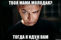 твоя мама молодая? тогда я иду к вам