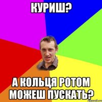 куриш? а кольця ротом можеш пускать?