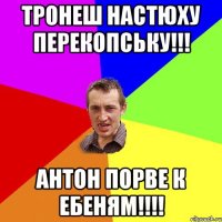 тронеш настюху перекопську!!! антон порве к ебеням!!!