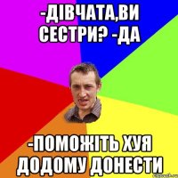 -дівчата,ви сестри? -да -поможіть хуя додому донести