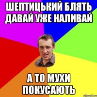 шептицький блять давай уже наливай а то мухи покусають