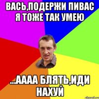 вась,подержи пивас я тоже так умею ...аааа блять,иди нахуй