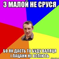 з малой не сруся бо як дасть то буду валяця і пацани не вспіють