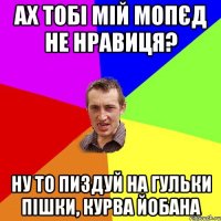 ах тобі мій мопєд не нравиця? ну то пиздуй на гульки пішки, курва йобана