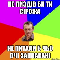 не пиздів би ти сірожа не питали б чьо очі заплакані