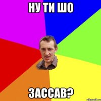 ну ти шо зассав?