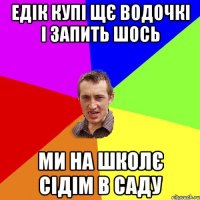 едік купі щє водочкі і запить шось ми на школє сідім в саду