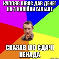 купляв півас дав денег на 3 копійки більше сказав шо сдачі ненада