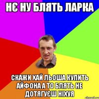 нє ну блять ларка скажи хай льоша купить айфона а то блять не дотягуєш ніхуя