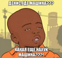 денис,где машина??? какая еще нахуй машина???!