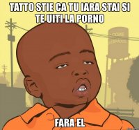 tatto stie ca tu iara stai si te uiti la porno fara el