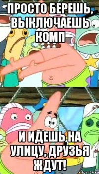 просто берешь, выключаешь комп и идешь на улицу, друзья ждут!