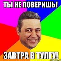 ты не поверишь! завтра в тулгу!