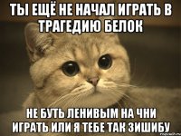 ты ещё не начал играть в трагедию белок не буть ленивым на чни играть или я тебе так зишибу