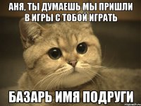 аня, ты думаешь мы пришли в игры с тобой играть базарь имя подруги