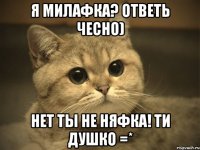 я милафка? ответь чесно) нет ты не няфка! ти душко =*