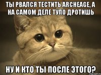 ты рвался тестить archeage, а на самом деле тупо дротишь ну и кто ты после этого?