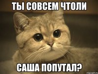 ты совсем чтоли саша попутал?