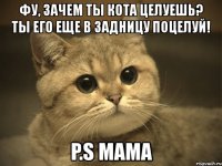 фу, зачем ты кота целуешь? ты его еще в задницу поцелуй! p.s мама