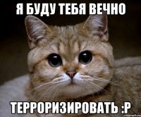 я буду тебя вечно терроризировать :р
