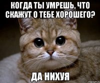 когда ты умрешь, что скажут о тебе хорошего? да нихуя