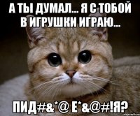 а ты думал... я с тобой в игрушки играю... пид#&*@ е*&@#!я?