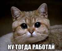  ну тогда работай