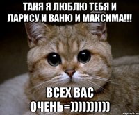 таня я люблю тебя и ларису и ваню и максима!!! всех вас очень=))))))))))