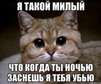 я такой милый что когда ты ночью заснешь я тебя убью