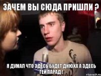 зачем вы сюда пришли ? Я думал что здесь будет ДНЮХА а здесь Гей парад !