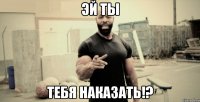 эй ты тебя наказать!?